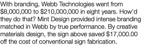 With branding, Webb Technologies went from $8,000,000 to $210,000,000 in eight years. How'd they do that? Mint Design provided intense branding matched in Webb by true performance. By creative materials design, the sign above saved $17,000.00 off the cost of conventional sign fabrication. 