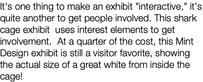 It's one thing to make an exhibit "interactive," it's quite another to get people involved. This shark cage exhibit uses interest elements to get involvement. At a quarter of the cost, this Mint Design exhibit is still a visitor favorite, showing the actual size of a great white from inside the cage!