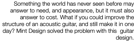 Something the world has never seen before may answer to need, and appearance, but it must also answer to cost. What if you could improve the structure of an acoustic guitar, and still make it in one day? Mint Design solved the problem with this guitar design. 