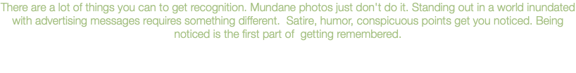 There are a lot of things you can to get recognition. Mundane photos just don't do it. Standing out in a world inundated with advertising messages requires something different. Satire, humor, conspicuous points get you noticed. Being noticed is the first part of getting remembered.