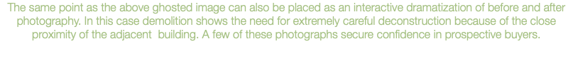 The same point as the above ghosted image can also be placed as an interactive dramatization of before and after photography. In this case demolition shows the need for extremely careful deconstruction because of the close proximity of the adjacent building. A few of these photographs secure confidence in prospective buyers.